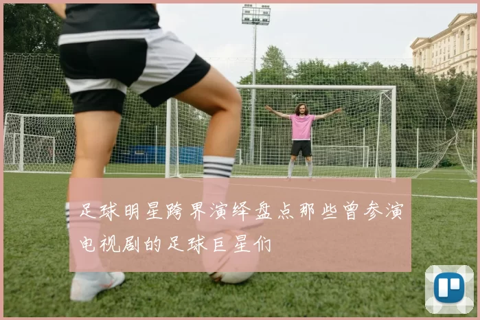 足球明星跨界演绎盘点那些曾参演电视剧的足球巨星们