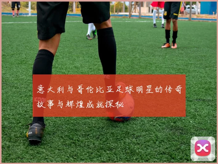 意大利与哥伦比亚足球明星的传奇故事与辉煌成就探秘