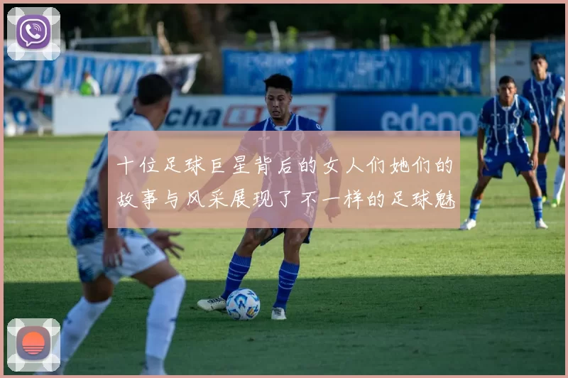 十位足球巨星背后的女人们她们的故事与风采展现了不一样的足球魅力
