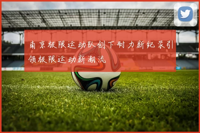 南京极限运动队创下耐力新纪录引领极限运动新潮流