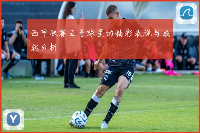 西甲联赛五号球星的精彩表现与成就分析