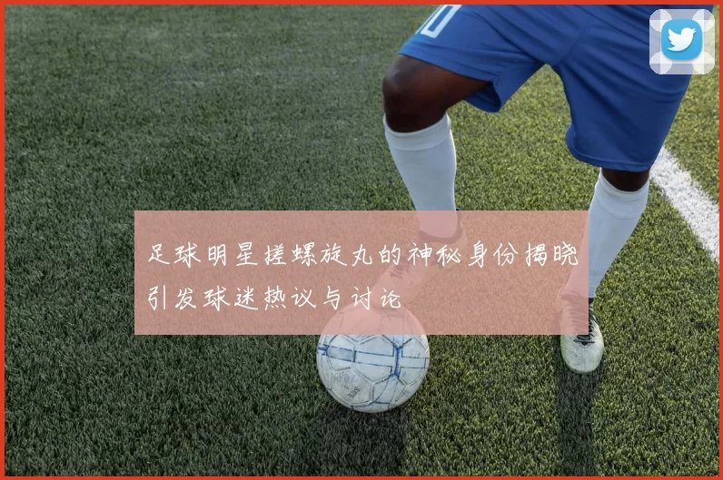 足球明星搓螺旋丸的神秘身份揭晓引发球迷热议与讨论