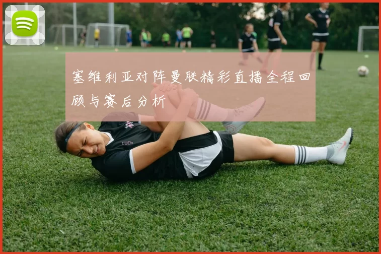 塞维利亚对阵曼联精彩直播全程回顾与赛后分析