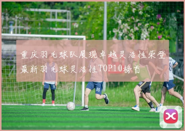 重庆羽毛球队展现卓越灵活性荣登最新羽毛球灵活性TOP10榜首