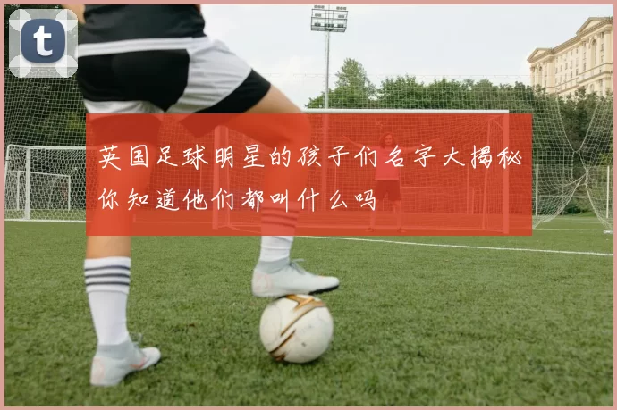 英国足球明星的孩子们名字大揭秘你知道他们都叫什么吗