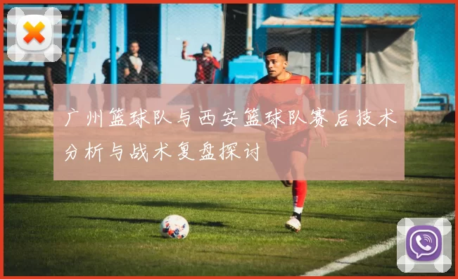 广州篮球队与西安篮球队赛后技术分析与战术复盘探讨
