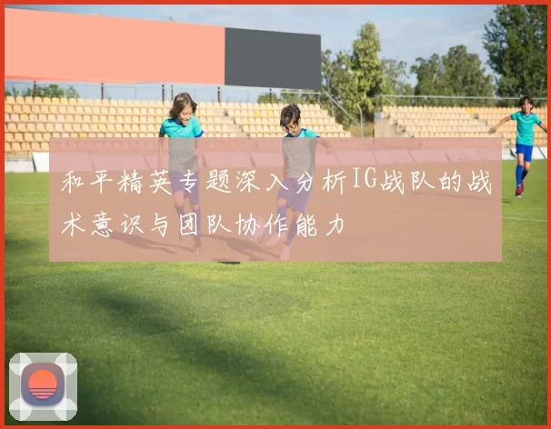 和平精英专题深入分析IG战队的战术意识与团队协作能力