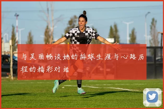 与吴丽畅谈她的排球生涯与心路历程的精彩对话