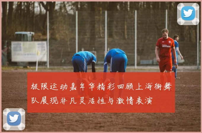 极限运动嘉年华精彩回顾上海街舞队展现非凡灵活性与激情表演