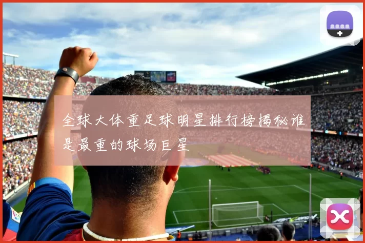 全球大体重足球明星排行榜揭秘谁是最重的球场巨星